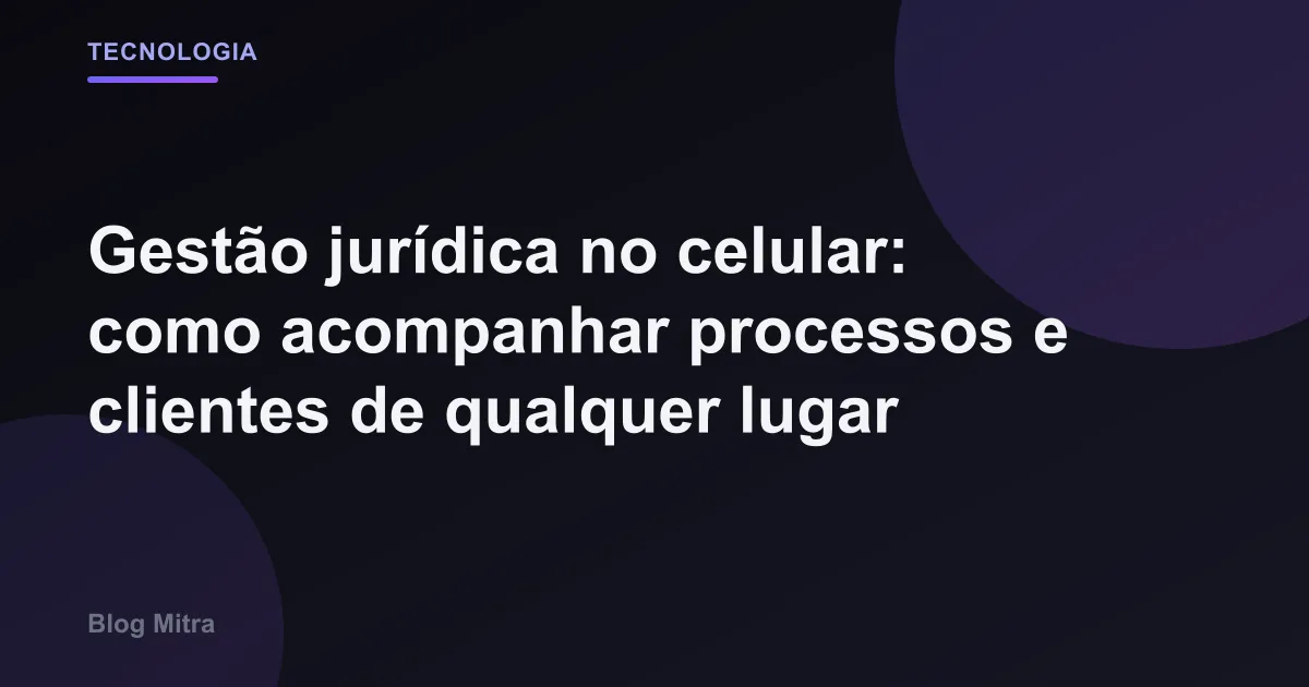 Gestão jurídica no celular: como acompanhar processos e clientes de qualquer lugar
