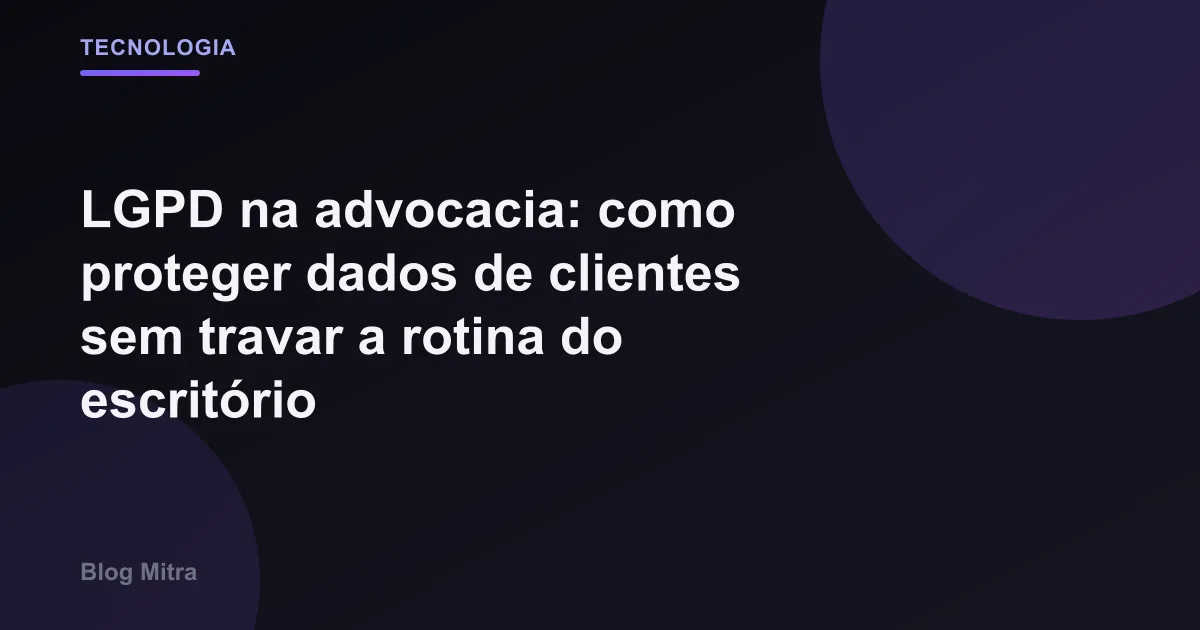 LGPD na advocacia: como proteger dados de clientes sem travar a rotina do escritório