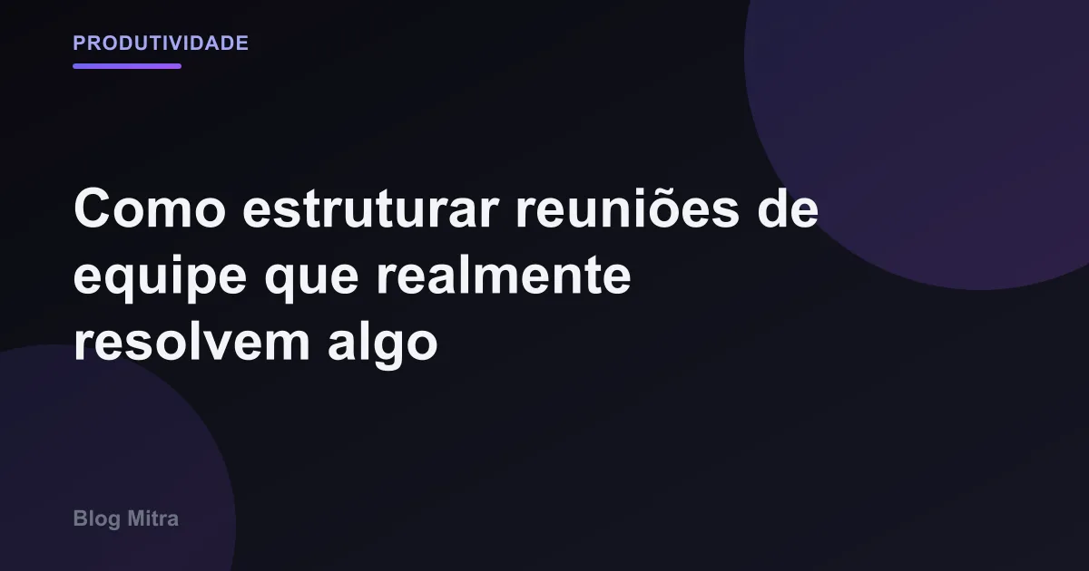 Como estruturar reuniões de equipe que realmente resolvem algo