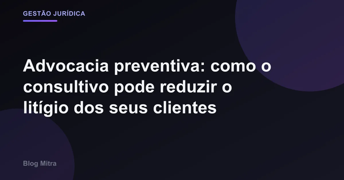 Advocacia preventiva: como o consultivo pode reduzir o litígio dos seus clientes