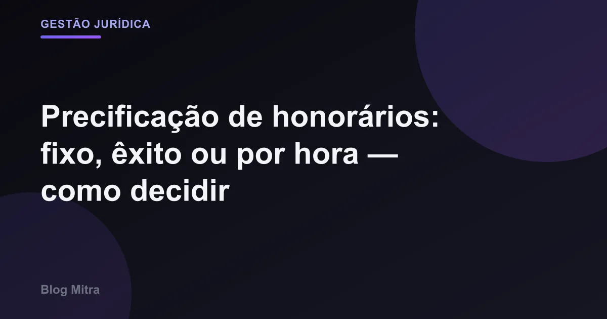 Precificação de honorários: fixo, êxito ou por hora — como decidir