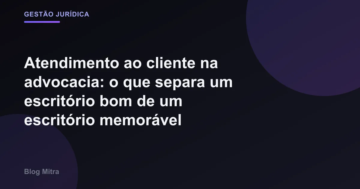 Atendimento ao cliente na advocacia: o que separa um escritório bom de um escritório memorável