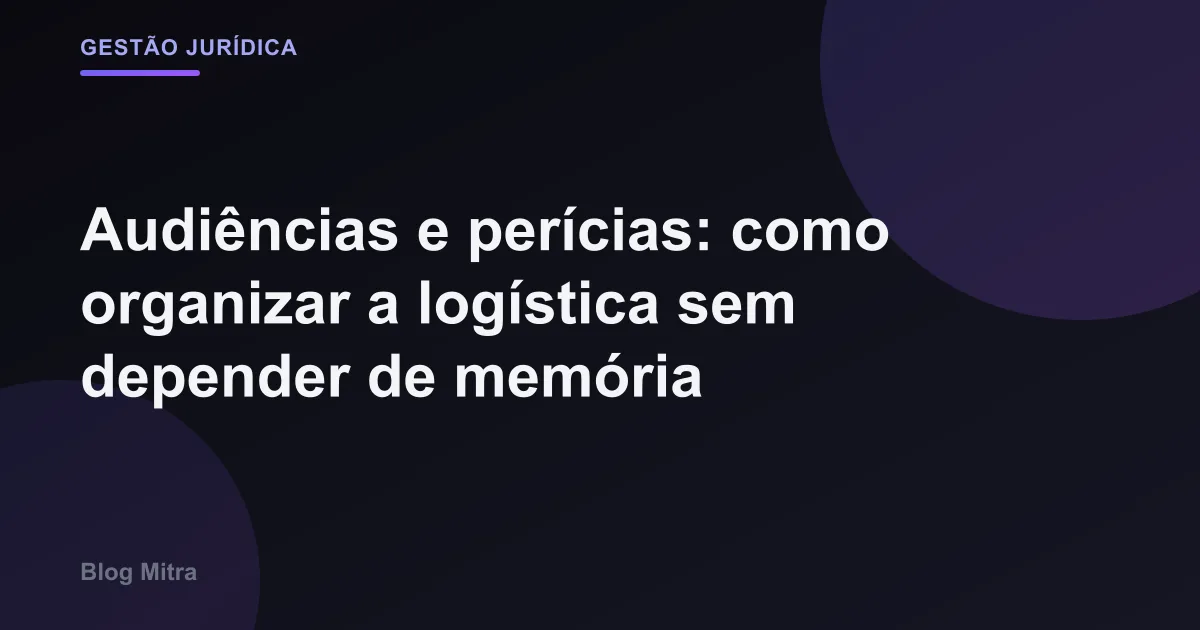 Audiências e perícias: como organizar a logística sem depender de memória