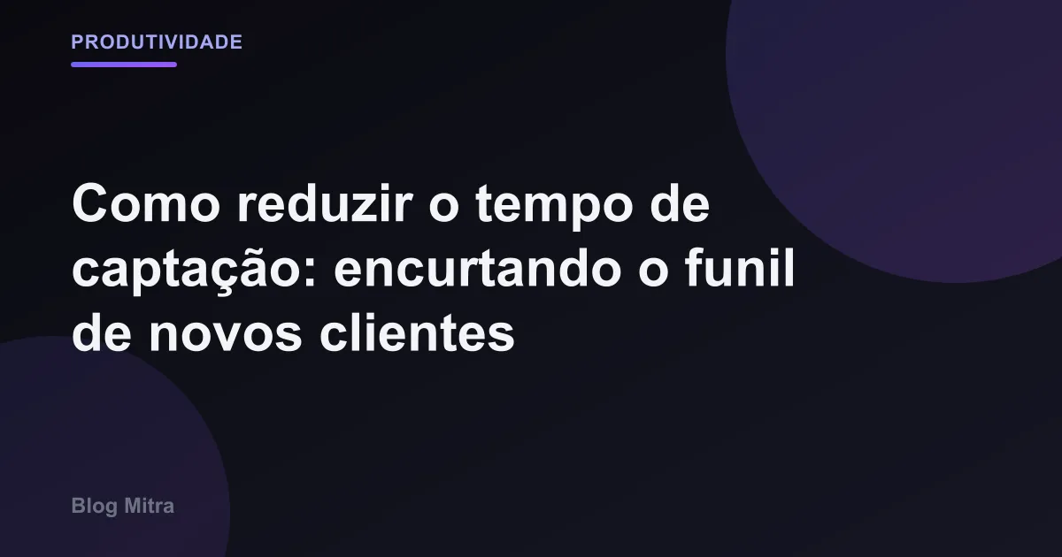 Como reduzir o tempo de captação: encurtando o funil de novos clientes